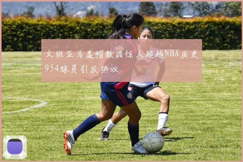 文班亚马盖帽数据惊人超越NBA历史954球员引发热议