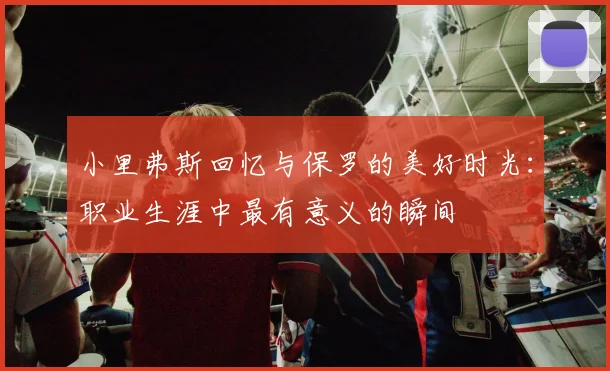 小里弗斯回忆与保罗的美好时光：职业生涯中最有意义的瞬间