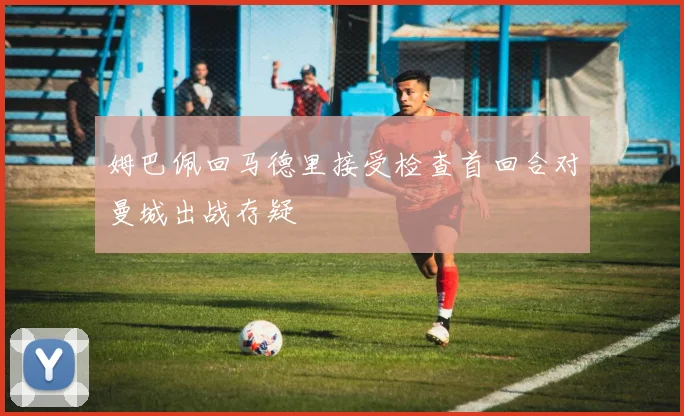 姆巴佩回马德里接受检查首回合对曼城出战存疑