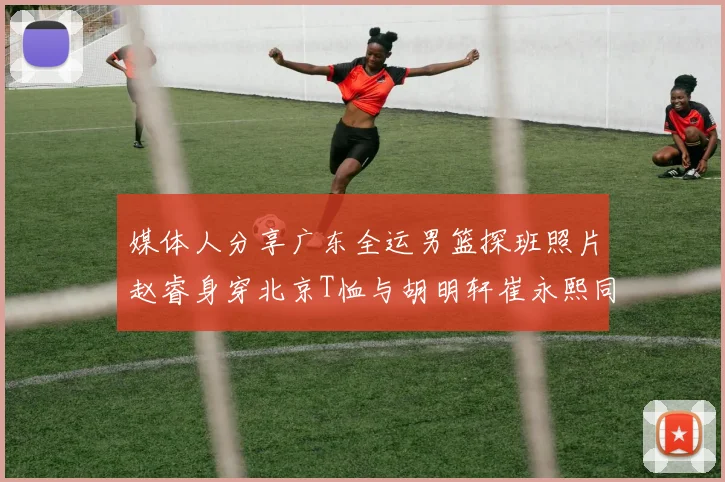 媒体人分享广东全运男篮探班照片赵睿身穿北京T恤与胡明轩崔永熙同框合影