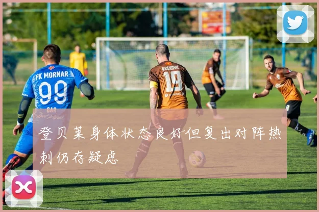 登贝莱身体状态良好但复出对阵热刺仍存疑虑