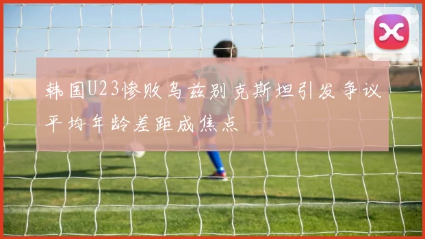 韩国U23惨败乌兹别克斯坦引发争议平均年龄差距成焦点