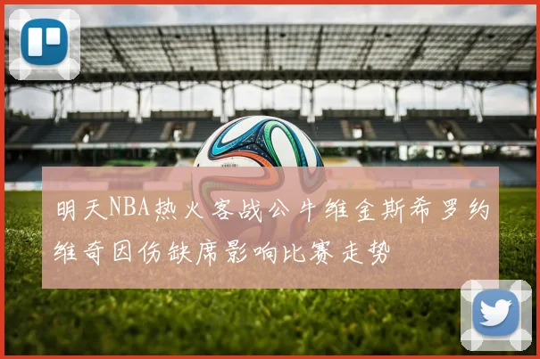 明天NBA热火客战公牛维金斯希罗约维奇因伤缺席影响比赛走势