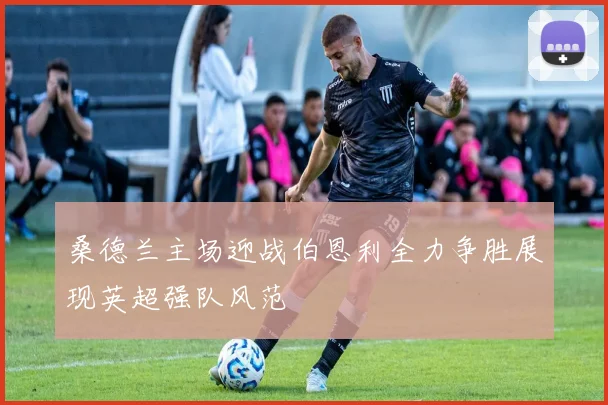 桑德兰主场迎战伯恩利全力争胜展现英超强队风范
