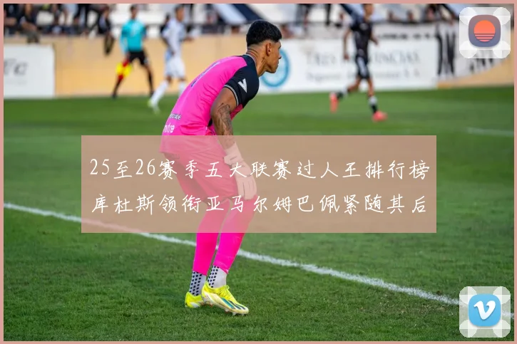 25至26赛季五大联赛过人王排行榜库杜斯领衔亚马尔姆巴佩紧随其后