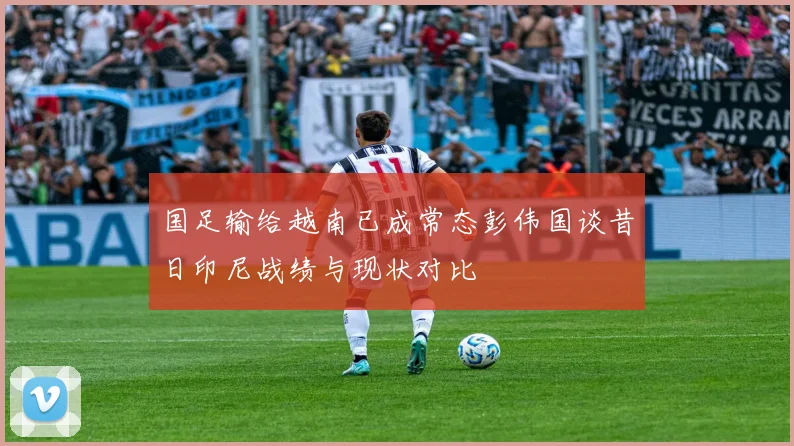 国足输给越南已成常态彭伟国谈昔日印尼战绩与现状对比