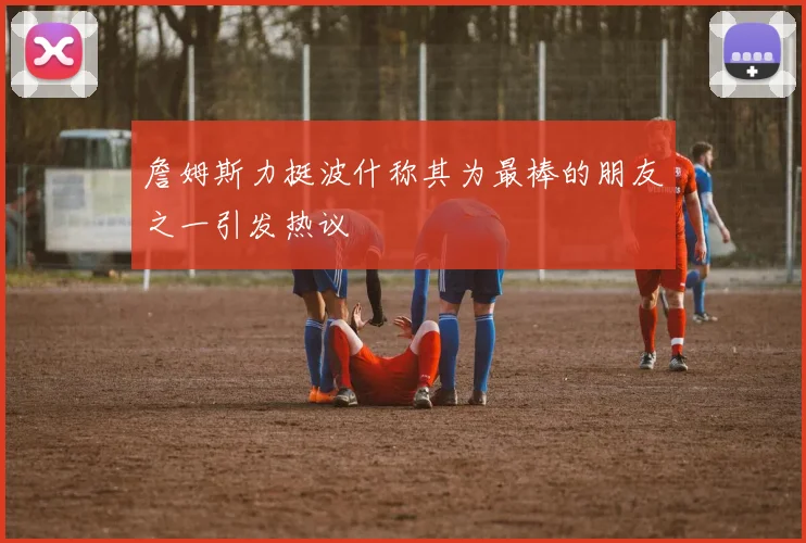 詹姆斯力挺波什称其为最棒的朋友之一引发热议