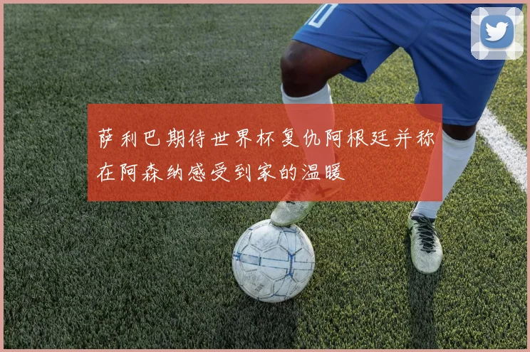 萨利巴期待世界杯复仇阿根廷并称在阿森纳感受到家的温暖