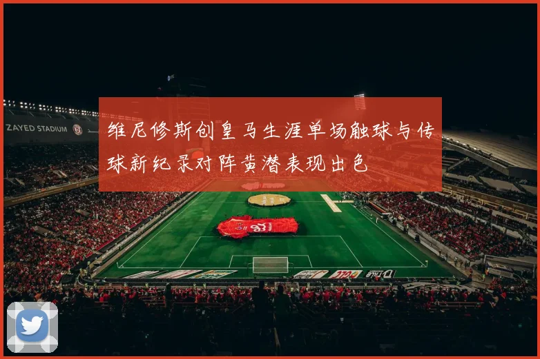 维尼修斯创皇马生涯单场触球与传球新纪录对阵黄潜表现出色