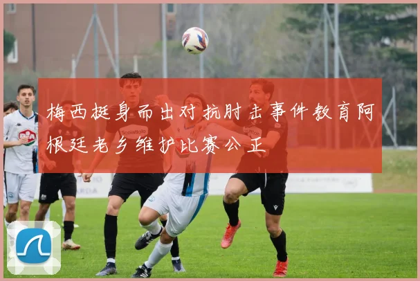 梅西挺身而出对抗肘击事件教育阿根廷老乡维护比赛公正