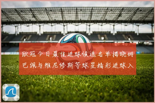 欧冠今日最佳进球候选名单揭晓姆巴佩与维尼修斯等球星精彩进球入围