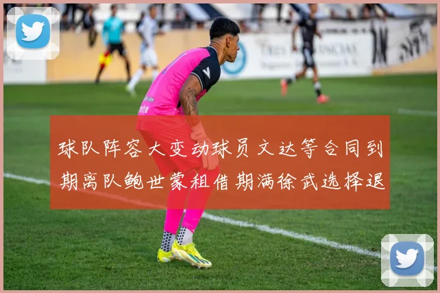 球队阵容大变动球员文达等合同到期离队鲍世蒙租借期满徐武选择退役