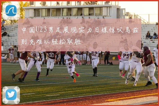 中国U23男足展现实力日媒惊叹乌兹别克难以轻松取胜