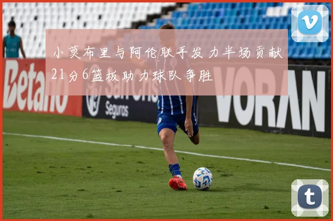 小莫布里与阿伦联手发力半场贡献21分6篮板助力球队争胜