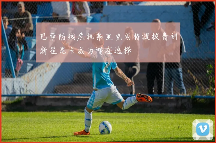 巴萨防线危机弗里克或将提拔青训新星昆卡成为潜在选择