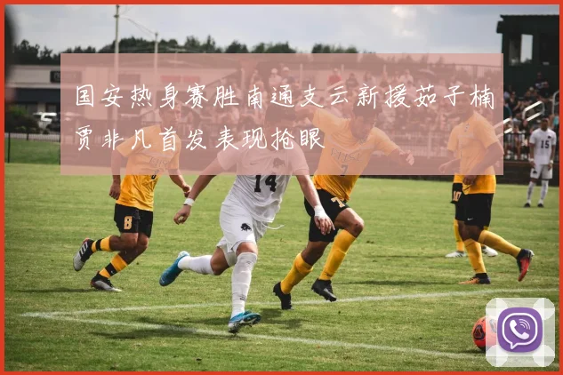国安热身赛胜南通支云新援茹子楠贾非凡首发表现抢眼