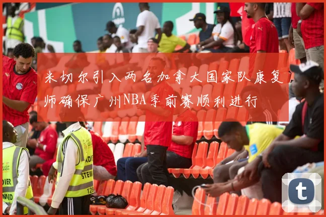米切尔引入两名加拿大国家队康复师确保广州NBA季前赛顺利进行