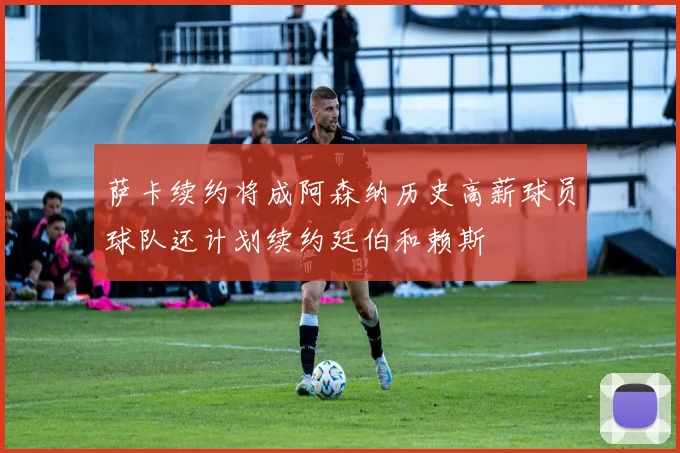 萨卡续约将成阿森纳历史高薪球员球队还计划续约廷伯和赖斯
