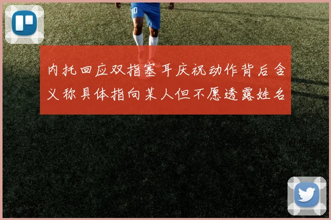 内托回应双指塞耳庆祝动作背后含义称具体指向某人但不愿透露姓名